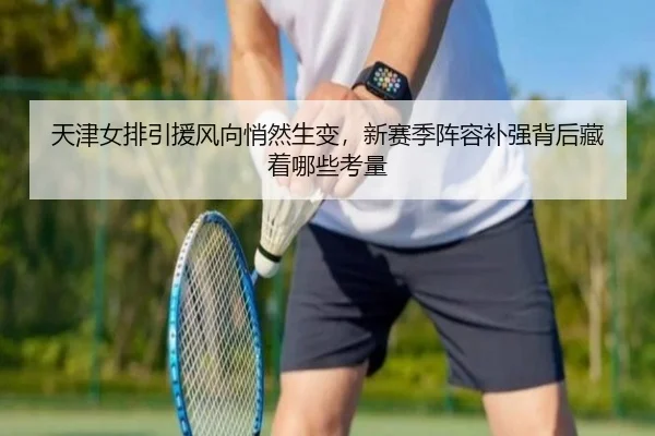 天津女排引援风向悄然生变，新赛季阵容补强背后藏着哪些考量